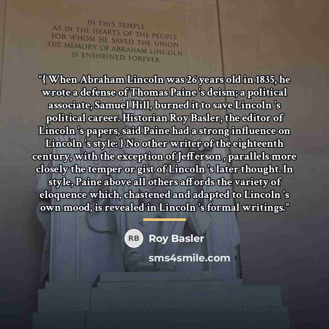 “{ When Abraham Lincoln was 26 years old in 1835, he wrote a defense of Thomas Paine 's deism; a political associate, Samuel Hill, burned it to save Lincoln 's political career. Historian Roy Basler, the editor of Lincoln 's papers, said Paine had a strong influence on Lincoln 's style: } No other…” quote by Roy Basler