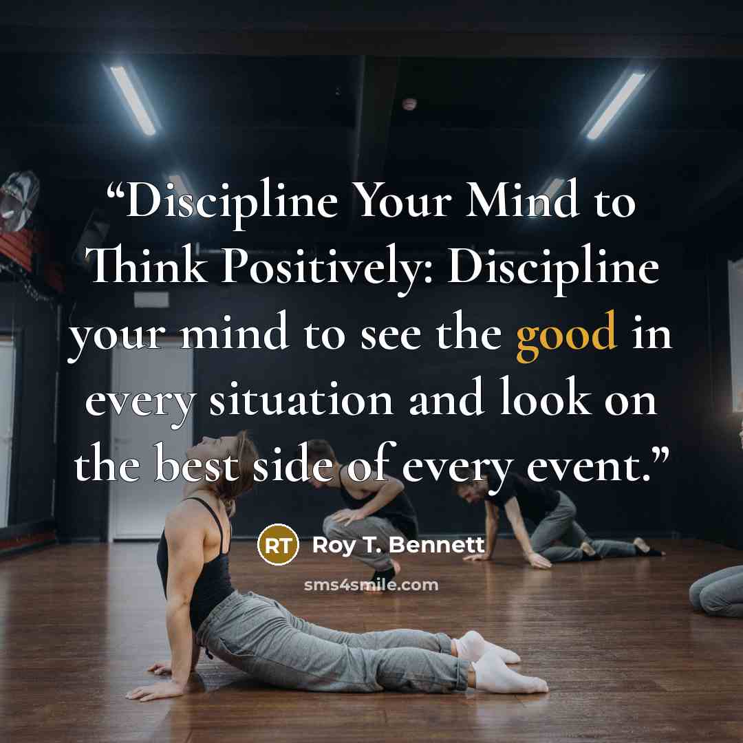 “Discipline Your Mind to Think Positively: Discipline your mind to see the good in every situation and look on the best side of every event.” quote by Roy T. Bennett