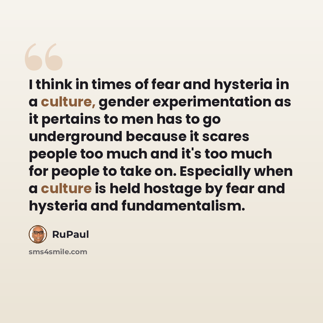 “I think in times of fear and hysteria in a culture, gender experimentation as it pertains to men has to go underground because it scares people too much and it's too much for people to take on. Especially when a culture is held hostage by fear and hysteria and fundamentalism.” quote by RuPaul