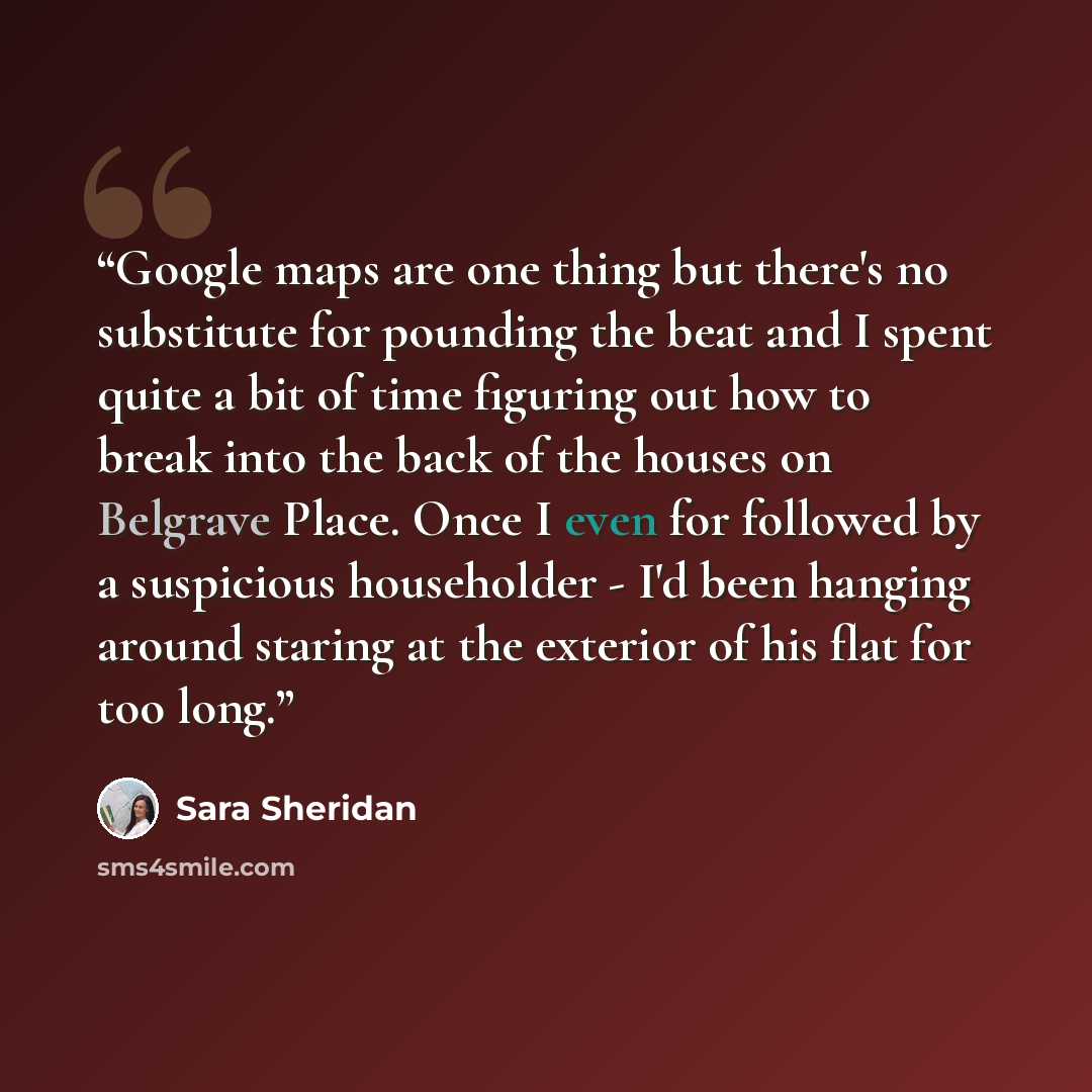 “Google maps are one thing but there's no substitute for pounding the beat and I spent quite a bit of time figuring out how to break into the back of the houses on Belgrave Place. Once I even for followed by a suspicious householder - I'd been hanging around staring at the exterior of his flat for…” quote by Sara Sheridan