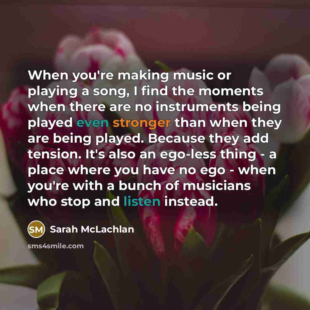 “When you're making music or playing a song, I find the moments when there are no instruments being played even stronger than when they are being played. Because they add tension. It's also an ego-less thing - a place where you have no ego - when you're with a bunch of musicians who stop and listen…” quote by Sarah McLachlan