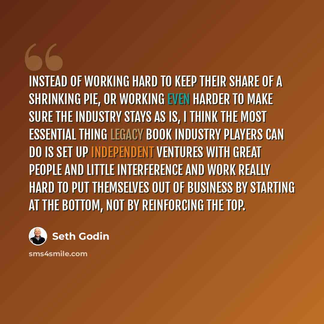 “Instead of working hard to keep their share of a shrinking pie, or working even harder to make sure the industry stays as is, I think the most essential thing legacy book industry players can do is set up independent ventures with great people and little interference and work really hard to put…” quote by Seth Godin