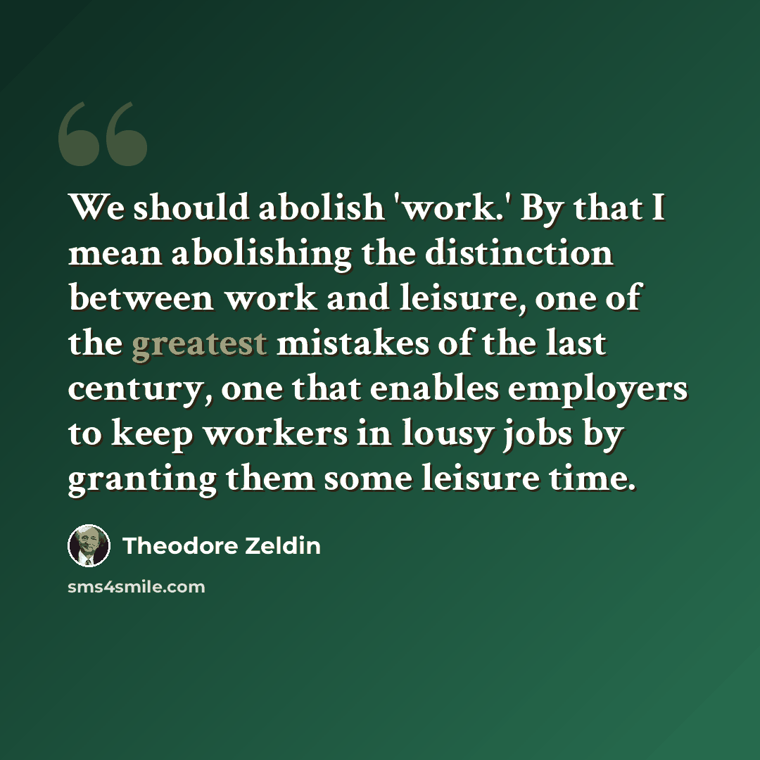 “We should abolish 'work.' By that I mean abolishing the distinction between work and leisure, one of the greatest mistakes of the last century, one that enables employers to keep workers in lousy jobs by granting them some leisure time.” quote by Theodore Zeldin