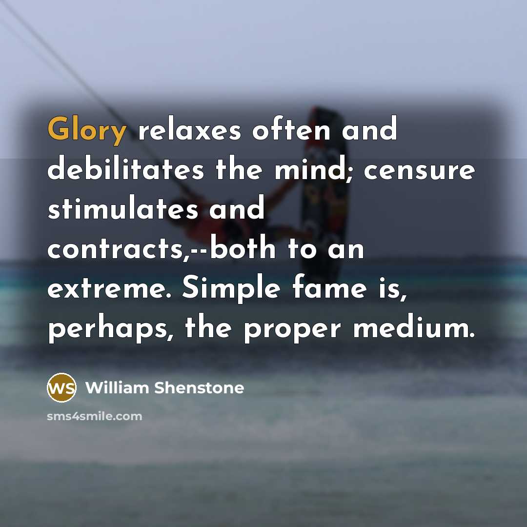 “Glory relaxes often and debilitates the mind; censure stimulates and contracts,--both to an extreme. Simple fame is, perhaps, the proper medium.” quote by William Shenstone
