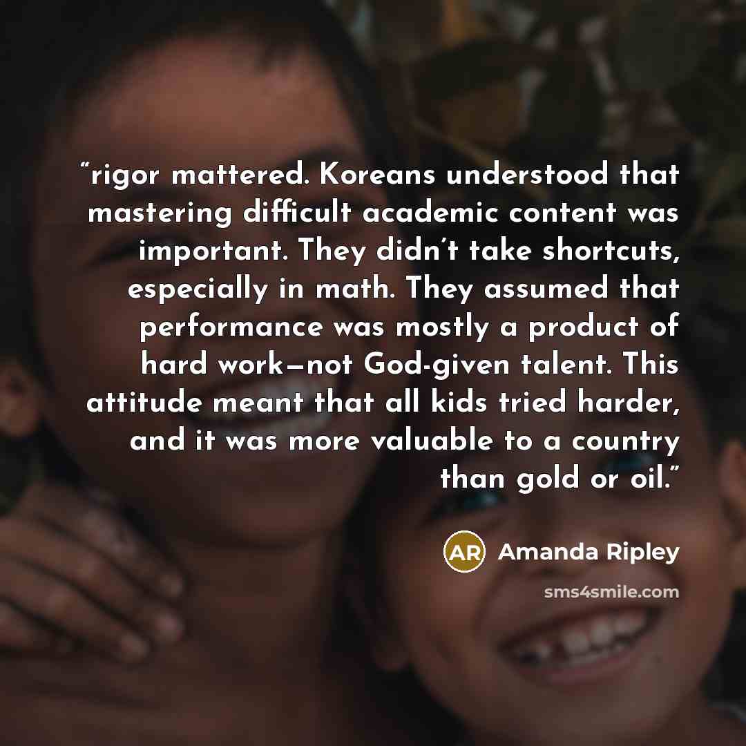 “rigor mattered. Koreans understood that mastering difficult academic content was important. They didn’t take shortcuts, especially in math. They assumed that performance was mostly a product of hard work—not God-given talent. This attitude meant that all kids tried harder, and it was more valuable…” quote by Amanda Ripley