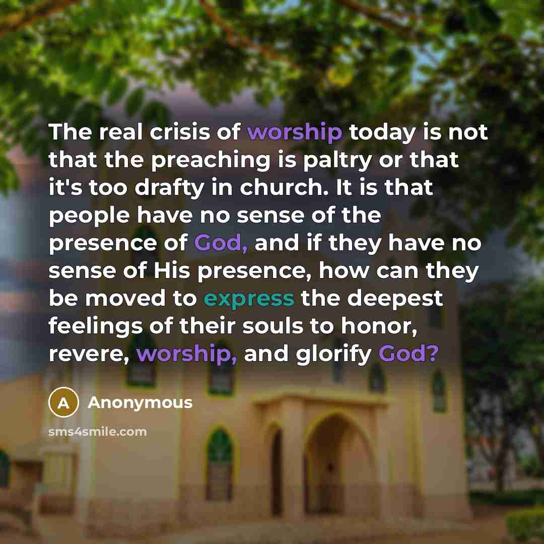 “The real crisis of worship today is not that the preaching is paltry or that it's too drafty in church. It is that people have no sense of the presence of God, and if they have no sense of His presence, how can they be moved to express the deepest feelings of their souls to honor, revere, worship…” quote by Anonymous