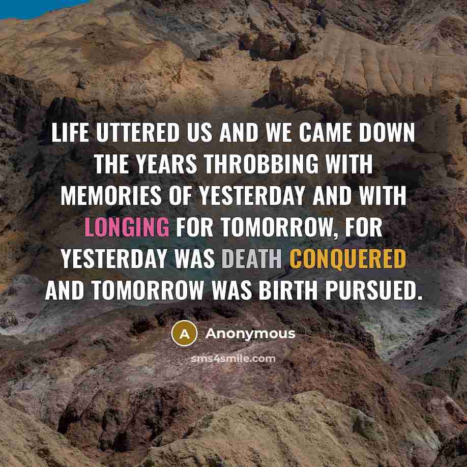 “Life uttered us and we came down the years throbbing with memories of yesterday and with longing for tomorrow, for yesterday was death conquered and tomorrow was birth pursued.” quote by Anonymous
