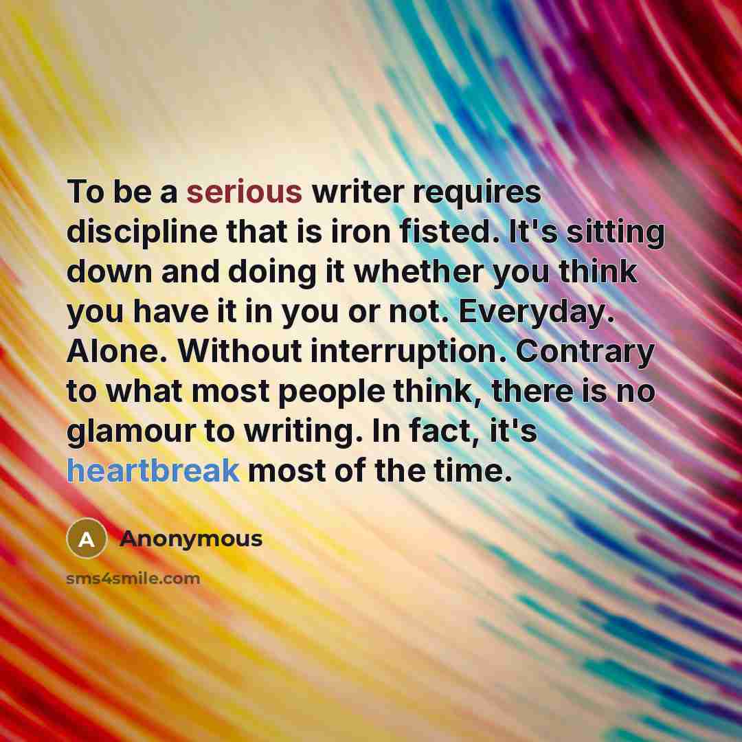 “To be a serious writer requires discipline that is iron fisted. It's sitting down and doing it whether you think you have it in you or not. Everyday. Alone. Without interruption. Contrary to what most people think, there is no glamour to writing. In fact, it's heartbreak most of the time.” quote by Anonymous