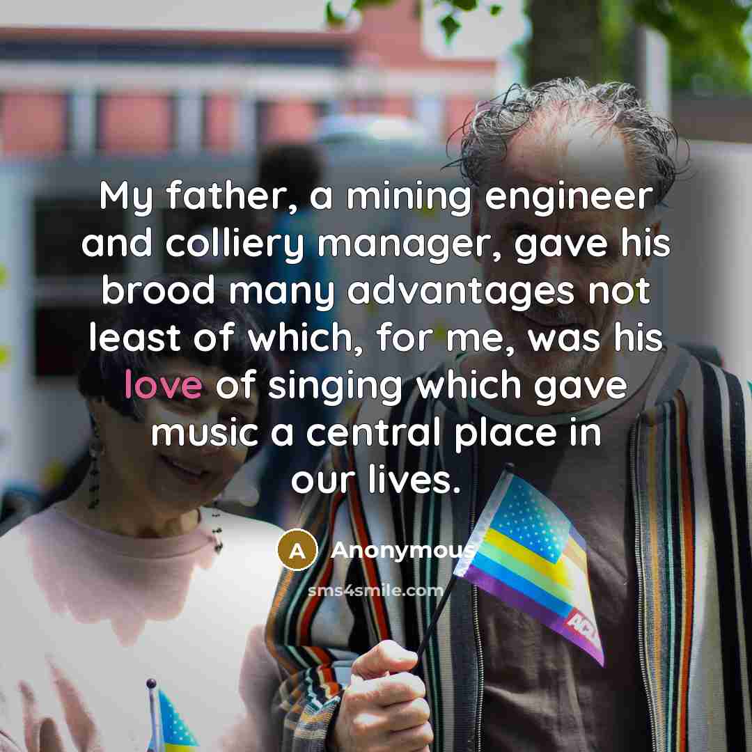 “My father, a mining engineer and colliery manager, gave his brood many advantages not least of which, for me, was his love of singing which gave music a central place in our lives.” quote by Anonymous