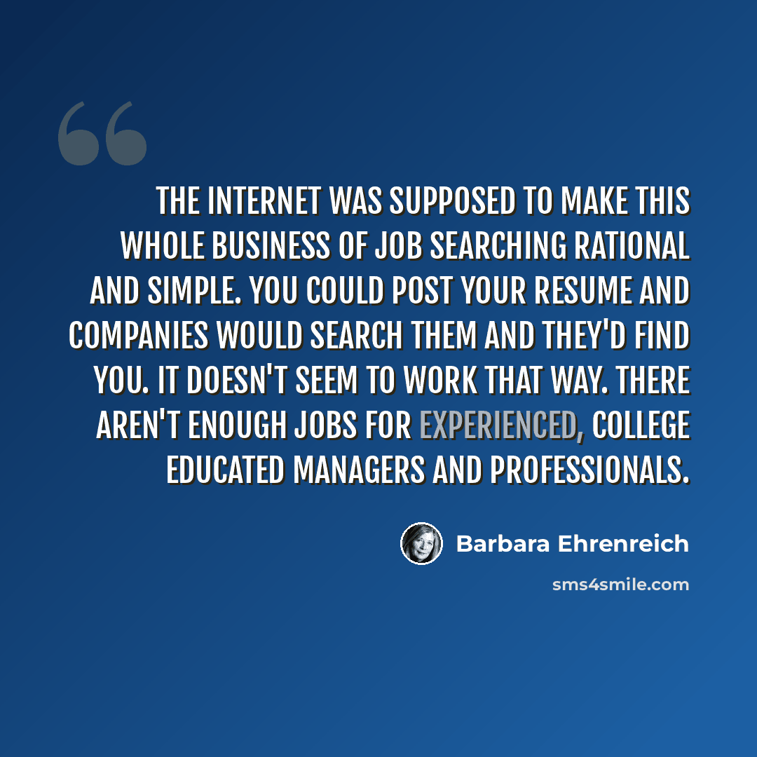 “The internet was supposed to make this whole business of job searching rational and simple. You could post your resume and companies would search them and they'd find you. It doesn't seem to work that way. There aren't enough jobs for experienced, college educated managers and professionals.” quote by Barbara Ehrenreich