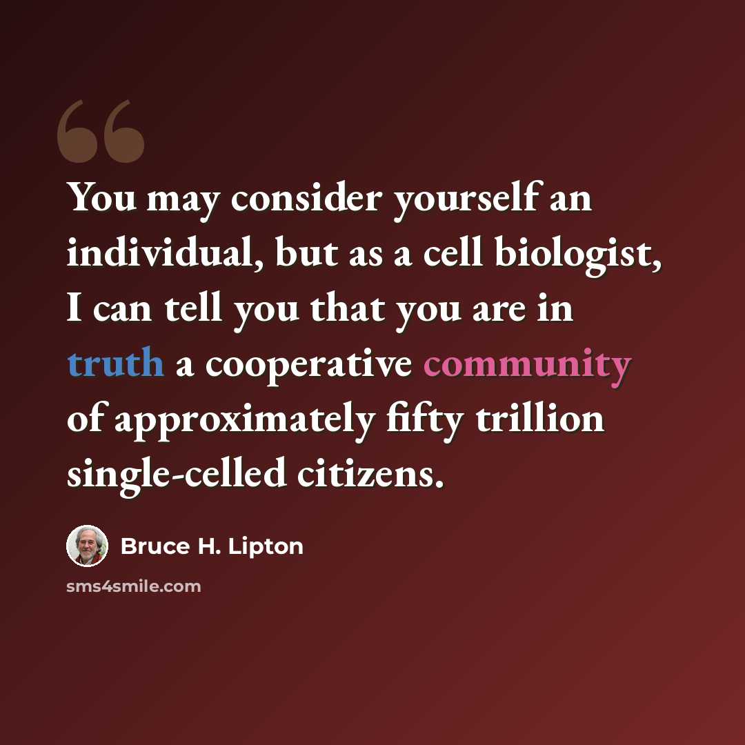 “You may consider yourself an individual, but as a cell biologist, I can tell you that you are in truth a cooperative community of approximately fifty trillion single-celled citizens.” quote by Bruce H. Lipton