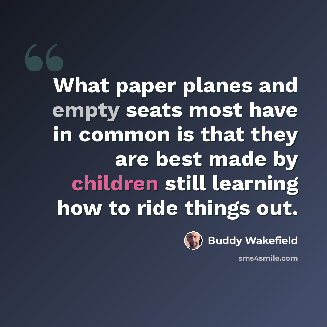 “What paper planes and empty seats most have in common is that they are best made by children still learning how to ride things out.” quote by Buddy Wakefield