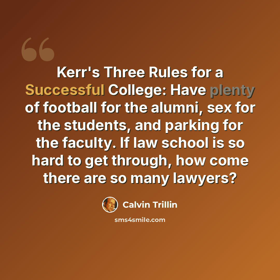 “Kerr's Three Rules for a Successful College: Have plenty of football for the alumni, sex for the students, and parking for the faculty. If law school is so hard to get through, how come there are so many lawyers?” quote by Calvin Trillin