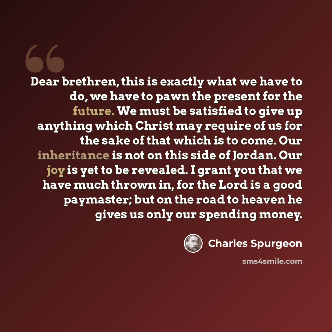 “Dear brethren, this is exactly what we have to do, we have to pawn the present for the future. We must be satisfied to give up anything which Christ may require of us for the sake of that which is to come. Our inheritance is not on this side of Jordan. Our joy is yet to be revealed. I grant you…” quote by Charles Spurgeon