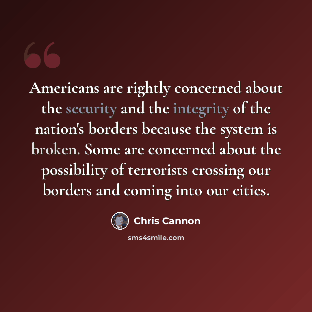 “Americans are rightly concerned about the security and the integrity of the nation's borders because the system is broken. Some are concerned about the possibility of terrorists crossing our borders and coming into our cities.” quote by Chris Cannon