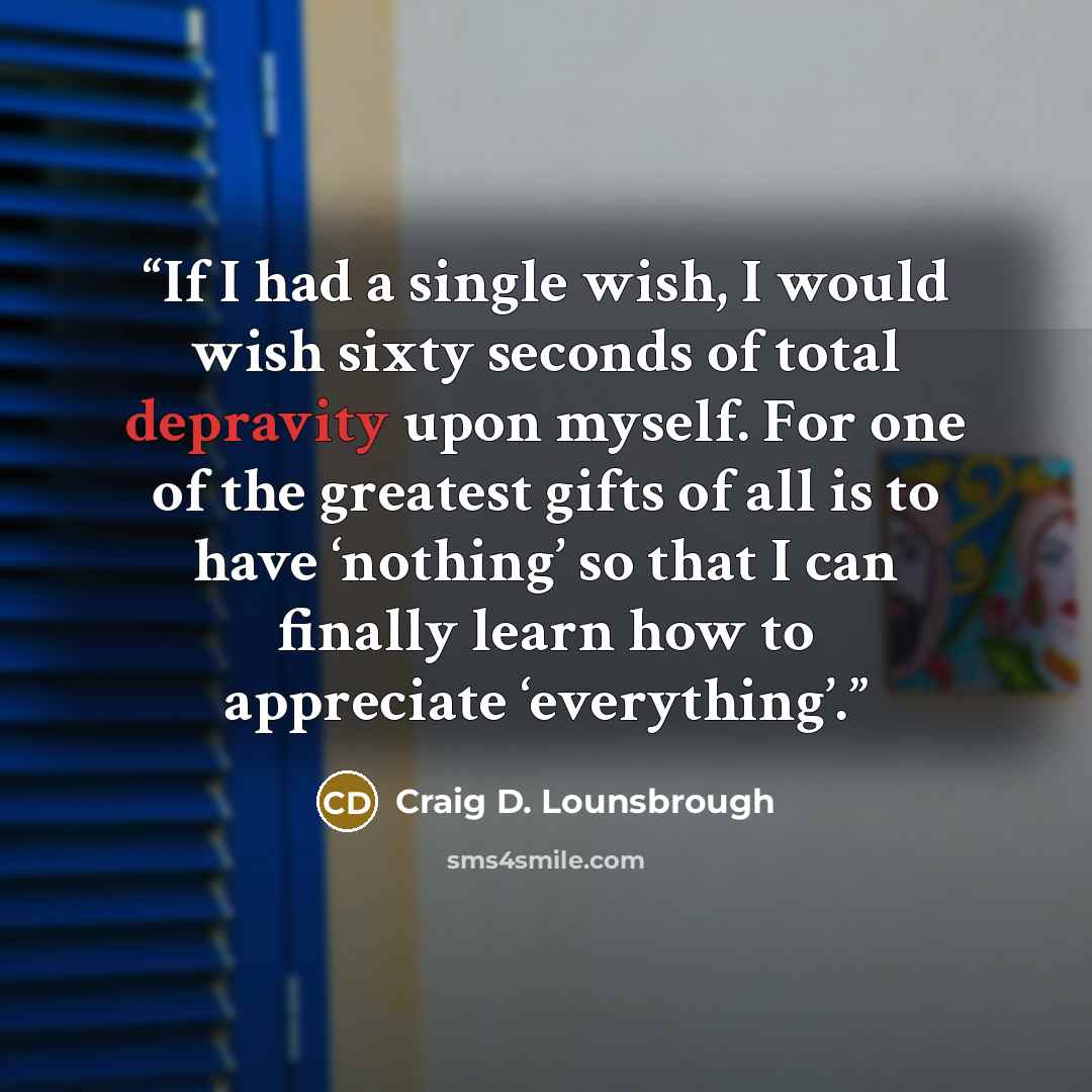 “If I had a single wish, I would wish sixty seconds of total depravity upon myself. For one of the greatest gifts of all is to have ‘nothing’ so that I can finally learn how to appreciate ‘everything’.” quote by Craig D. Lounsbrough