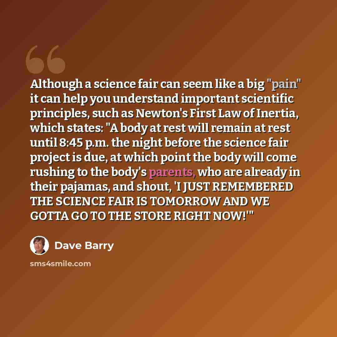“Although a science fair can seem like a big "pain" it can help you understand important scientific principles, such as Newton's First Law of Inertia, which states: "A body at rest will remain at rest until 8:45 p.m. the night before the science fair project is due, at which point the body will…” quote by Dave Barry