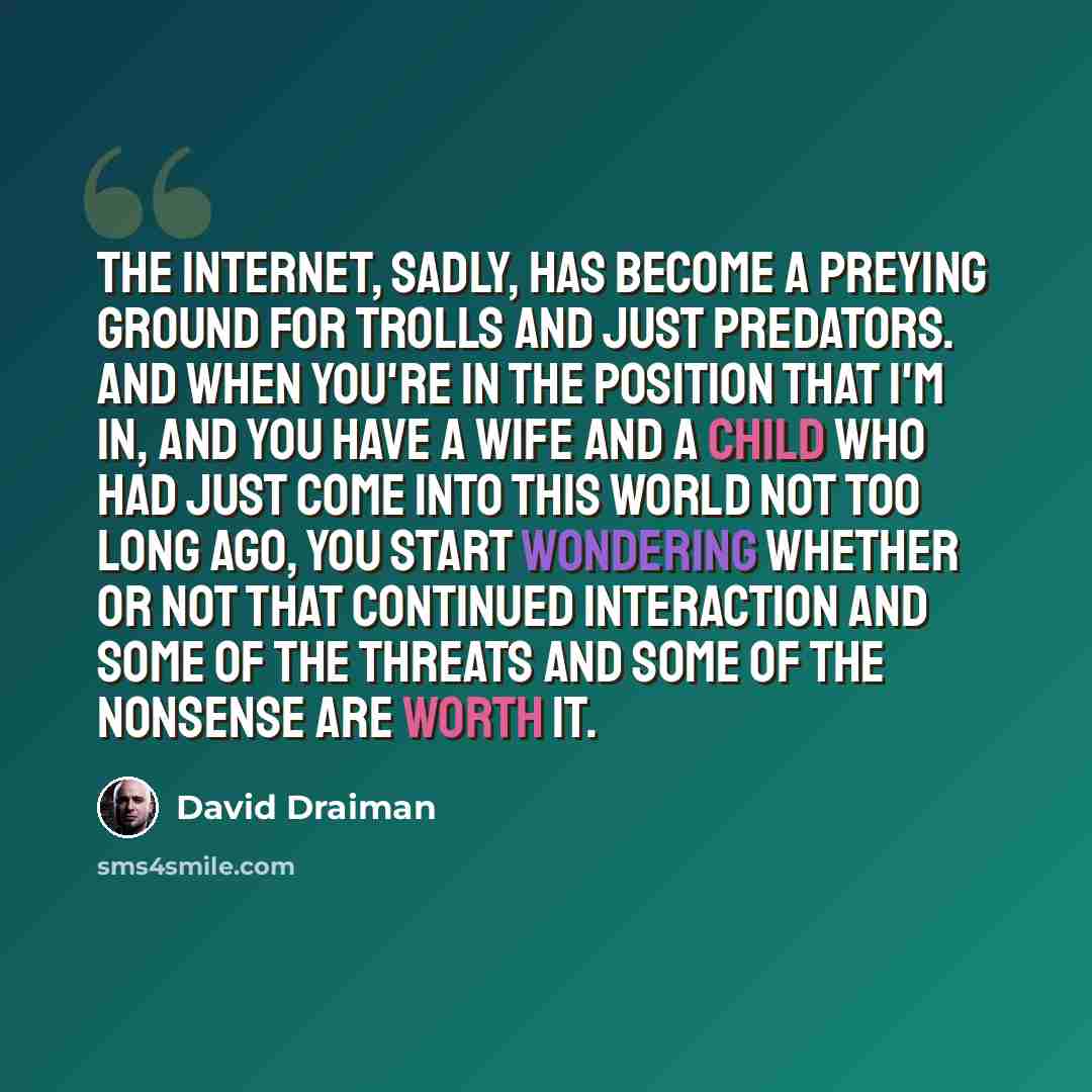 “The Internet, sadly, has become a preying ground for trolls and just predators. And when you're in the position that I'm in, and you have a wife and a child who had just come into this world not too long ago, you start wondering whether or not that continued interaction and some of the threats and…” quote by David Draiman