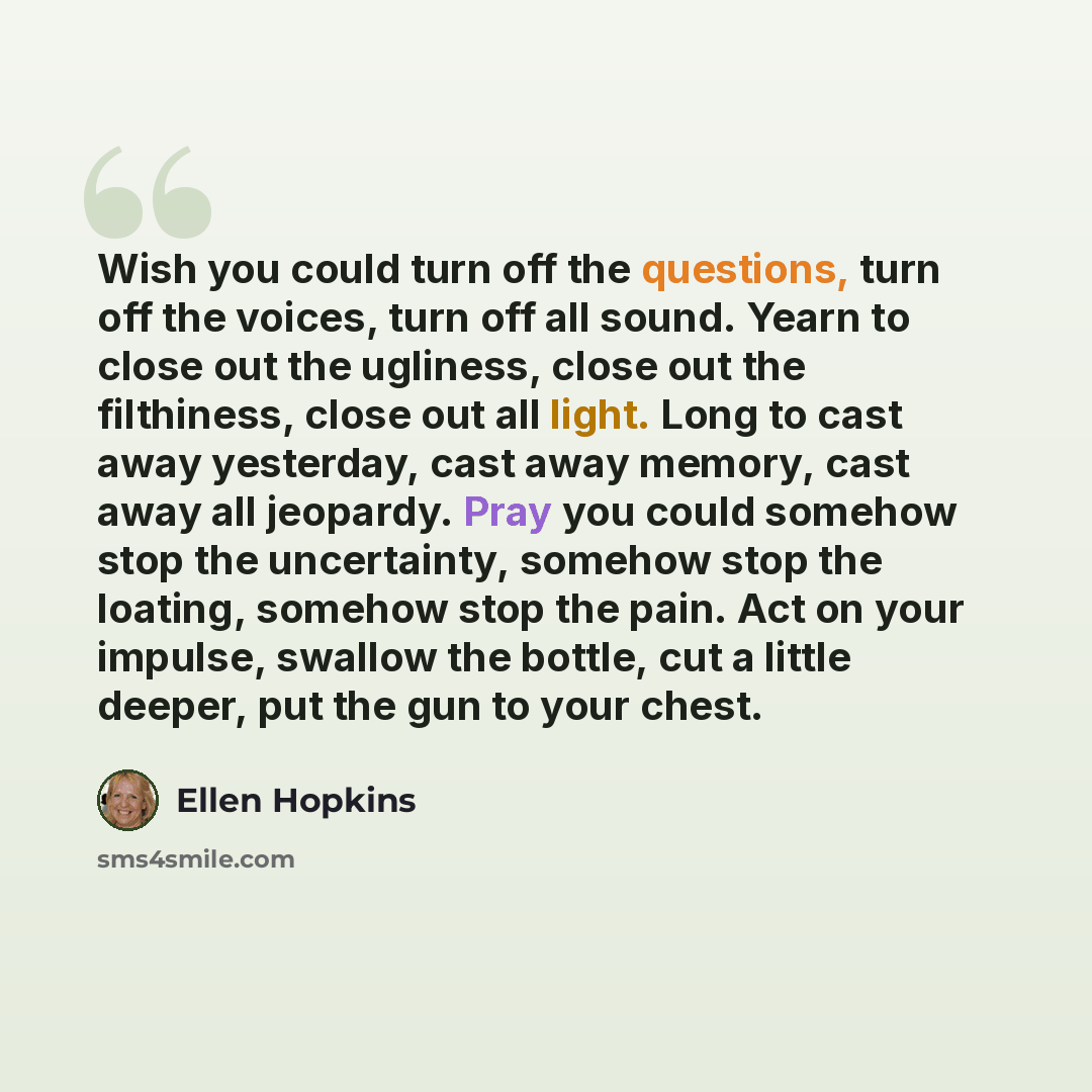 “Wish you could turn off the questions, turn off the voices, turn off all sound. Yearn to close out the ugliness, close out the filthiness, close out all light. Long to cast away yesterday, cast away memory, cast away all jeopardy. Pray you could somehow stop the uncertainty, somehow stop the…” quote by Ellen Hopkins