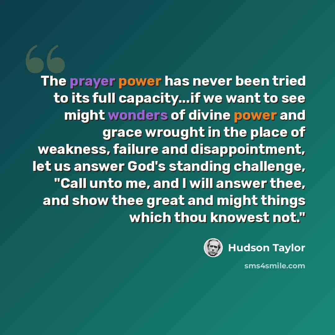 “The prayer power has never been tried to its full capacity...if we want to see might wonders of divine power and grace wrought in the place of weakness, failure and disappointment, let us answer God's standing challenge, "Call unto me, and I will answer thee, and show thee great and might things…” quote by Hudson Taylor
