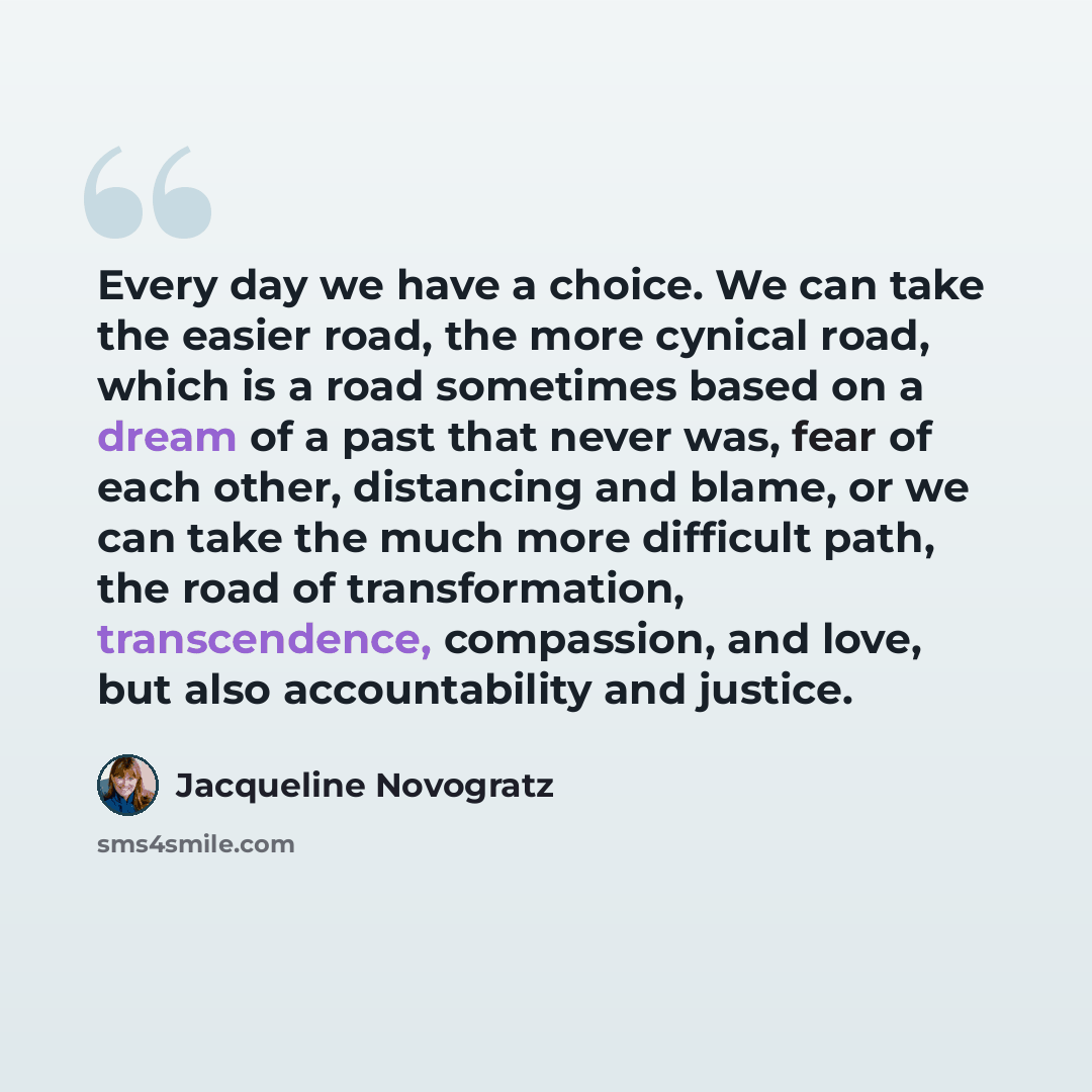 “Every day we have a choice. We can take the easier road, the more cynical road, which is a road sometimes based on a dream of a past that never was, fear of each other, distancing and blame, or we can take the much more difficult path, the road of transformation, transcendence, compassion, and…” quote by Jacqueline Novogratz
