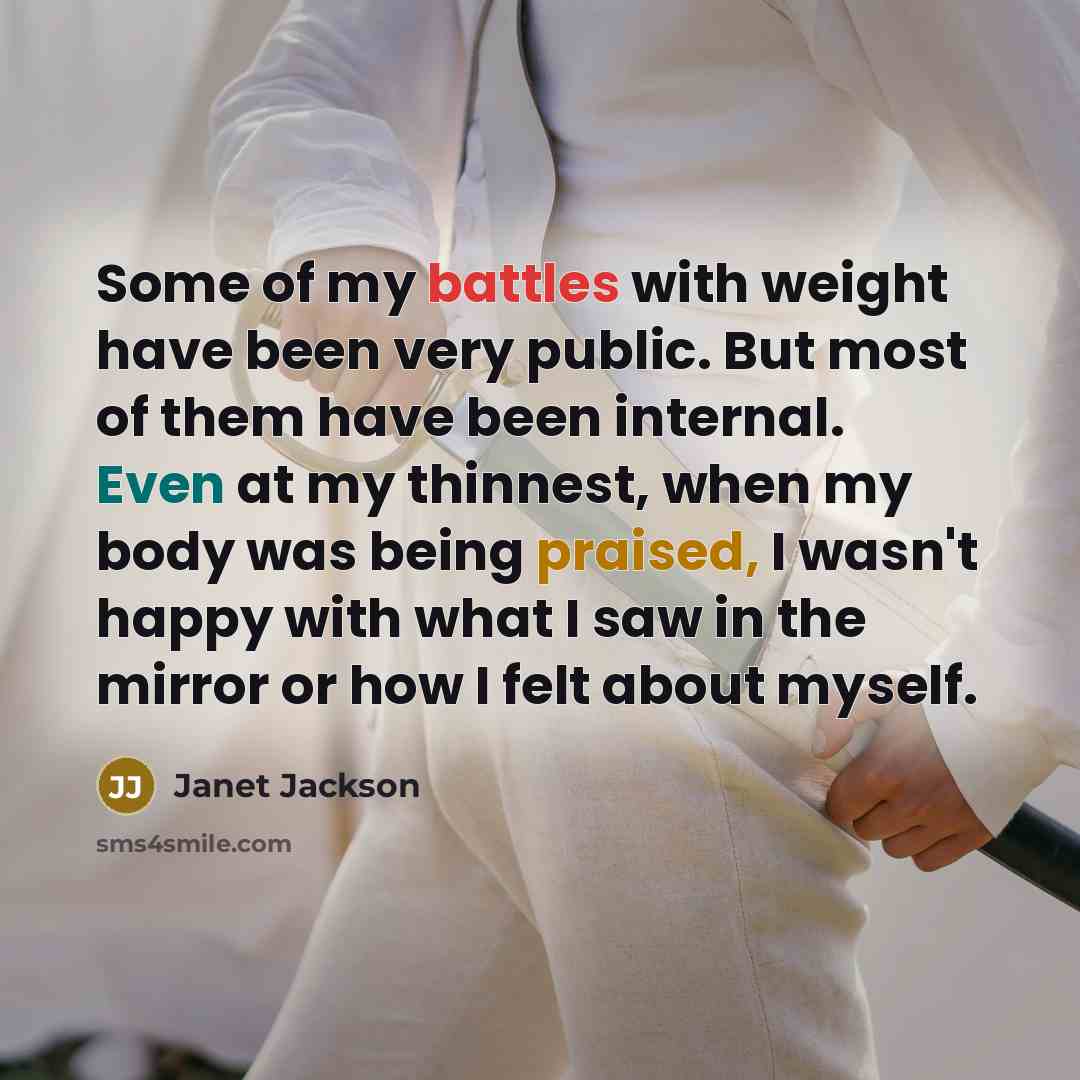“Some of my battles with weight have been very public. But most of them have been internal. Even at my thinnest, when my body was being praised, I wasn't happy with what I saw in the mirror or how I felt about myself.” quote by Janet Jackson