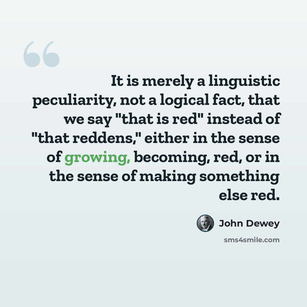 “It is merely a linguistic peculiarity, not a logical fact, that we say "that is red" instead of "that reddens," either in the sense of growing, becoming, red, or in the sense of making something else red.” quote by John Dewey