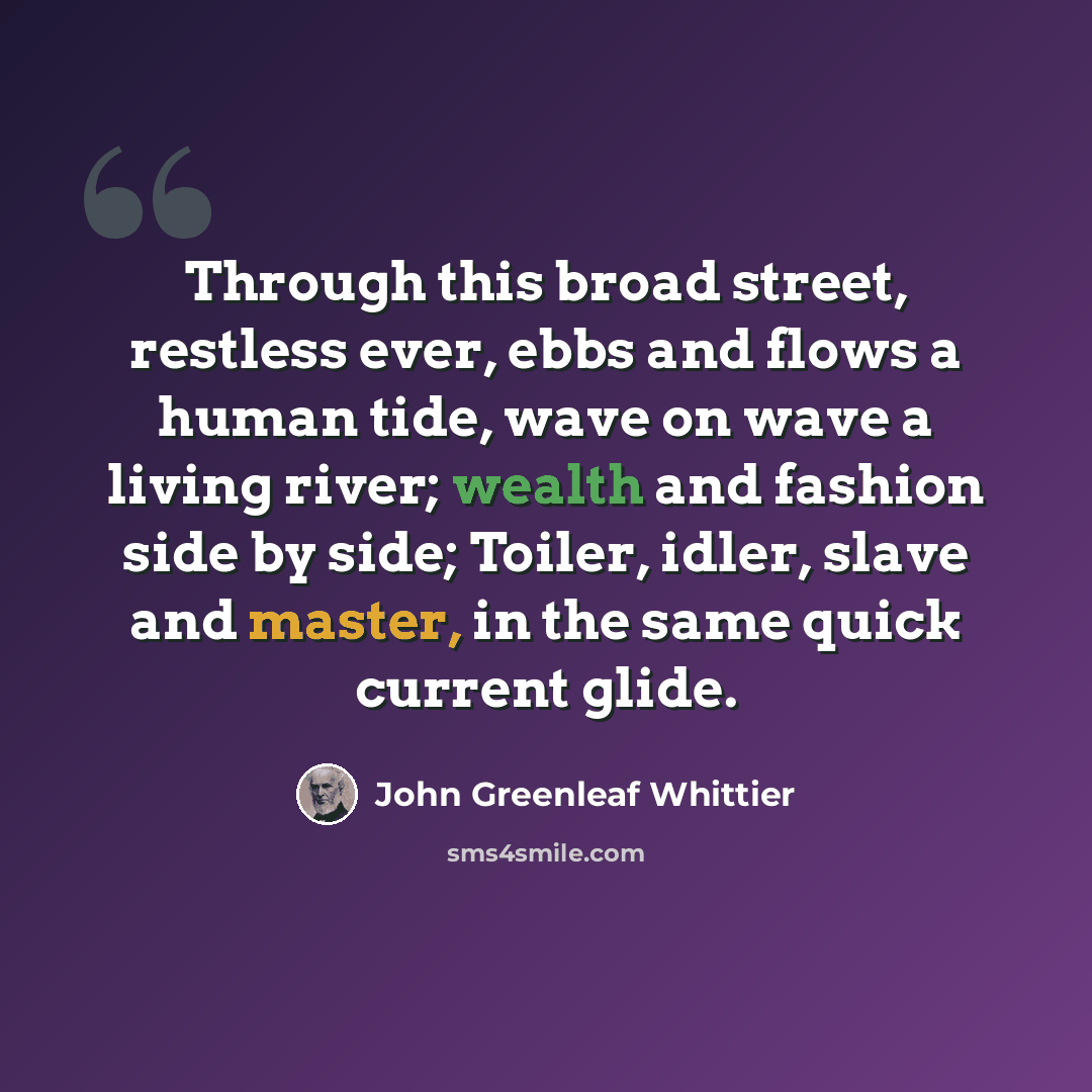 “Through this broad street, restless ever, ebbs and flows a human tide, wave on wave a living river; wealth and fashion side by side; Toiler, idler, slave and master, in the same quick current glide.” quote by John Greenleaf Whittier