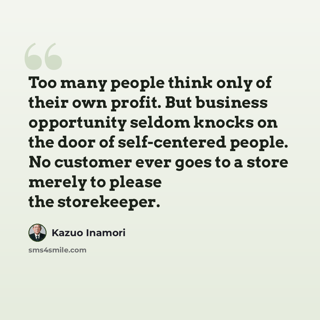 “Too many people think only of their own profit. But business opportunity seldom knocks on the door of self-centered people. No customer ever goes to a store merely to please the storekeeper.” quote by Kazuo Inamori