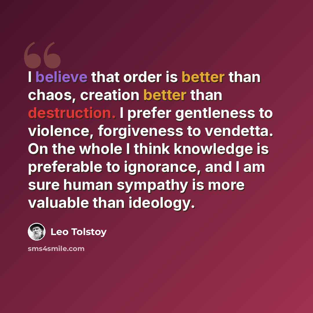 “I believe that order is better than chaos, creation better than destruction. I prefer gentleness to violence, forgiveness to vendetta. On the whole I think knowledge is preferable to ignorance, and I am sure human sympathy is more valuable than ideology.” quote by Leo Tolstoy