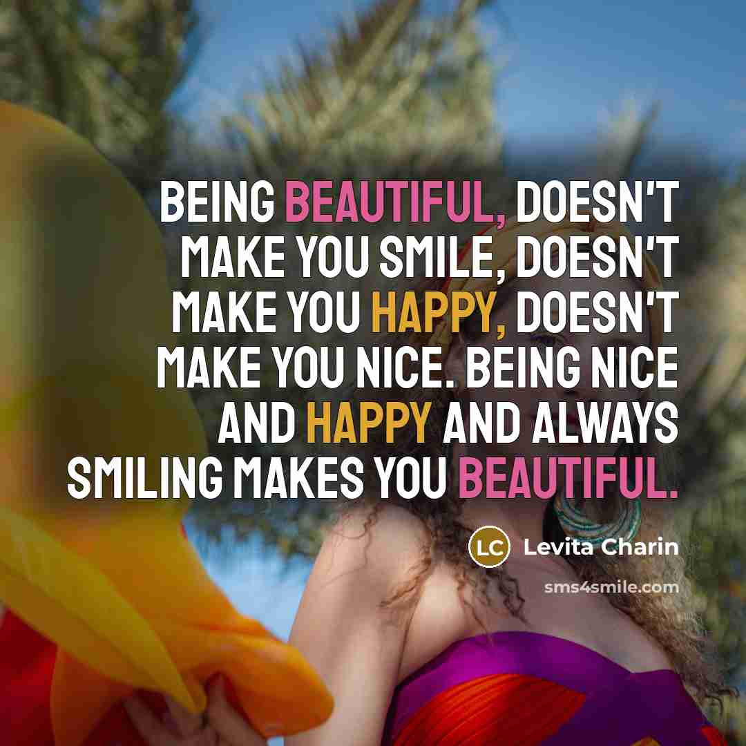 “Being Beautiful, doesn't make you smile, doesn't make you happy, doesn't make you nice. Being nice and happy and always smiling makes you beautiful.” quote by Levita Charin