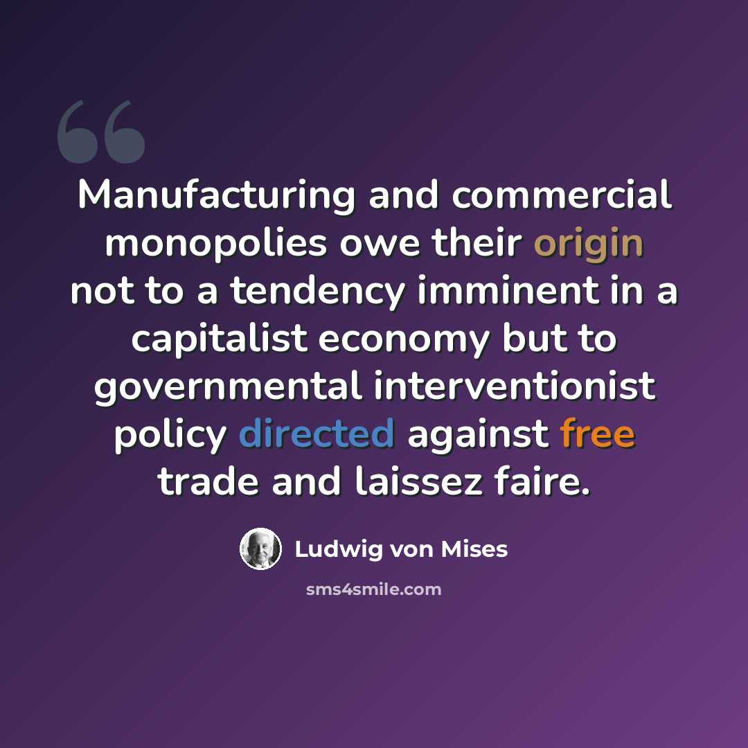 “Manufacturing and commercial monopolies owe their origin not to a tendency imminent in a capitalist economy but to governmental interventionist policy directed against free trade and laissez faire.” quote by Ludwig von Mises