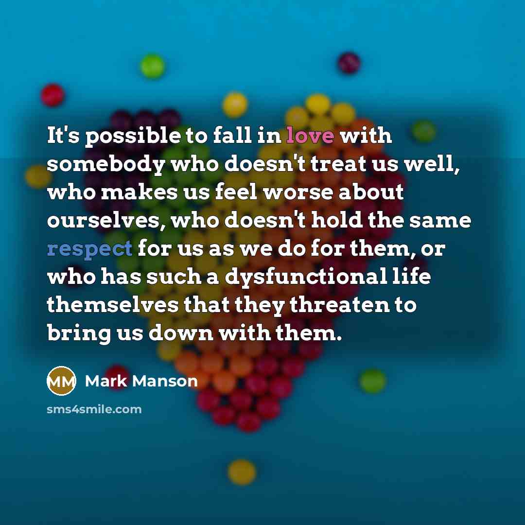 “It's possible to fall in love with somebody who doesn't treat us well, who makes us feel worse about ourselves, who doesn't hold the same respect for us as we do for them, or who has such a dysfunctional life themselves that they threaten to bring us down with them.” quote by Mark Manson