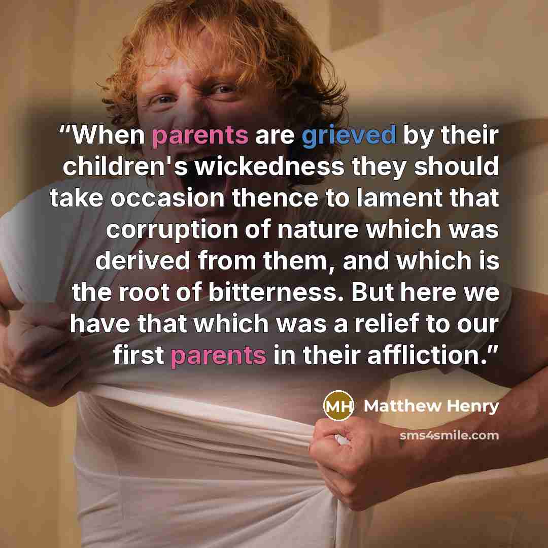 “When parents are grieved by their children's wickedness they should take occasion thence to lament that corruption of nature which was derived from them, and which is the root of bitterness. But here we have that which was a relief to our first parents in their affliction.” quote by Matthew Henry