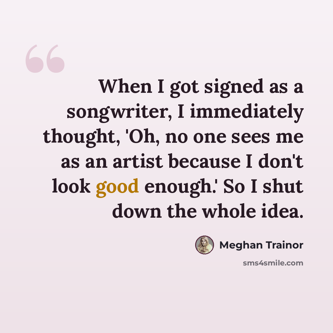 “When I got signed as a songwriter, I immediately thought, 'Oh, no one sees me as an artist because I don't look good enough.' So I shut down the whole idea.” quote by Meghan Trainor