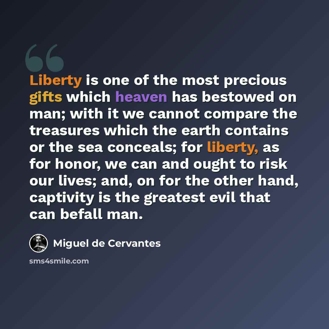 “Liberty is one of the most precious gifts which heaven has bestowed on man; with it we cannot compare the treasures which the earth contains or the sea conceals; for liberty, as for honor, we can and ought to risk our lives; and, on for the other hand, captivity is the greatest evil that can…” quote by Miguel de Cervantes