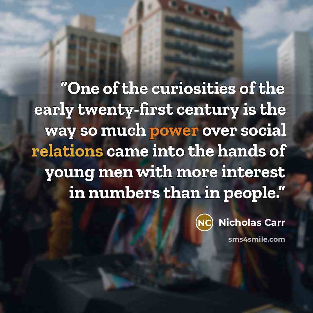 “One of the curiosities of the early twenty-first century is the way so much power over social relations came into the hands of young men with more interest in numbers than in people.” quote by Nicholas Carr
