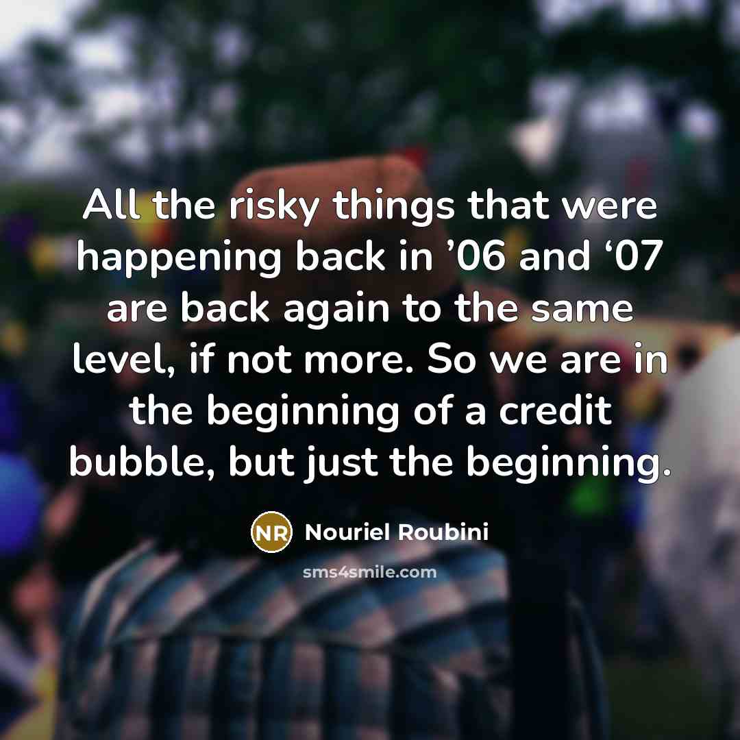 “All the risky things that were happening back in ’06 and ‘07 are back again to the same level, if not more. So we are in the beginning of a credit bubble, but just the beginning.” quote by Nouriel Roubini