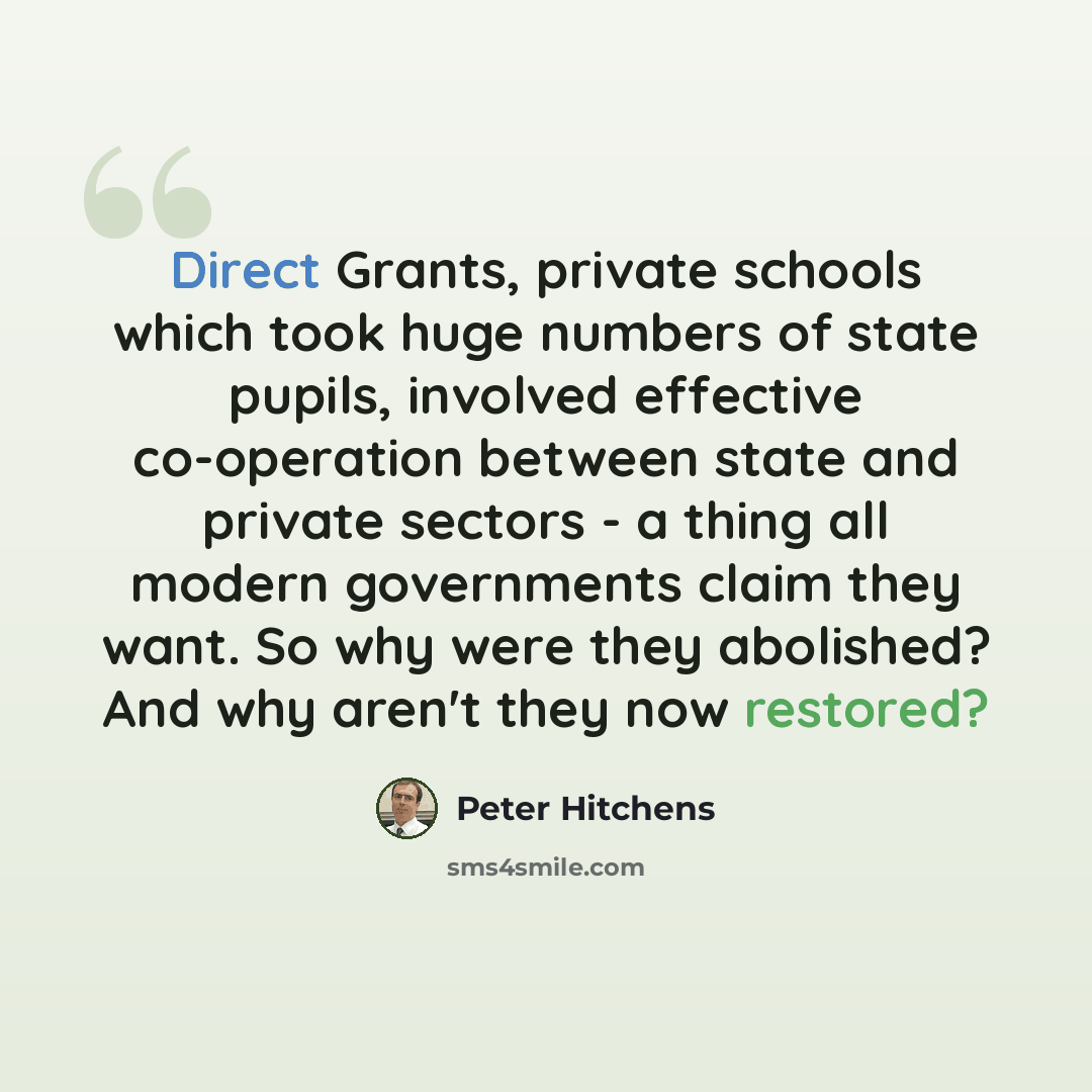 “Direct Grants, private schools which took huge numbers of state pupils, involved effective co-operation between state and private sectors - a thing all modern governments claim they want. So why were they abolished? And why aren't they now restored?” quote by Peter Hitchens