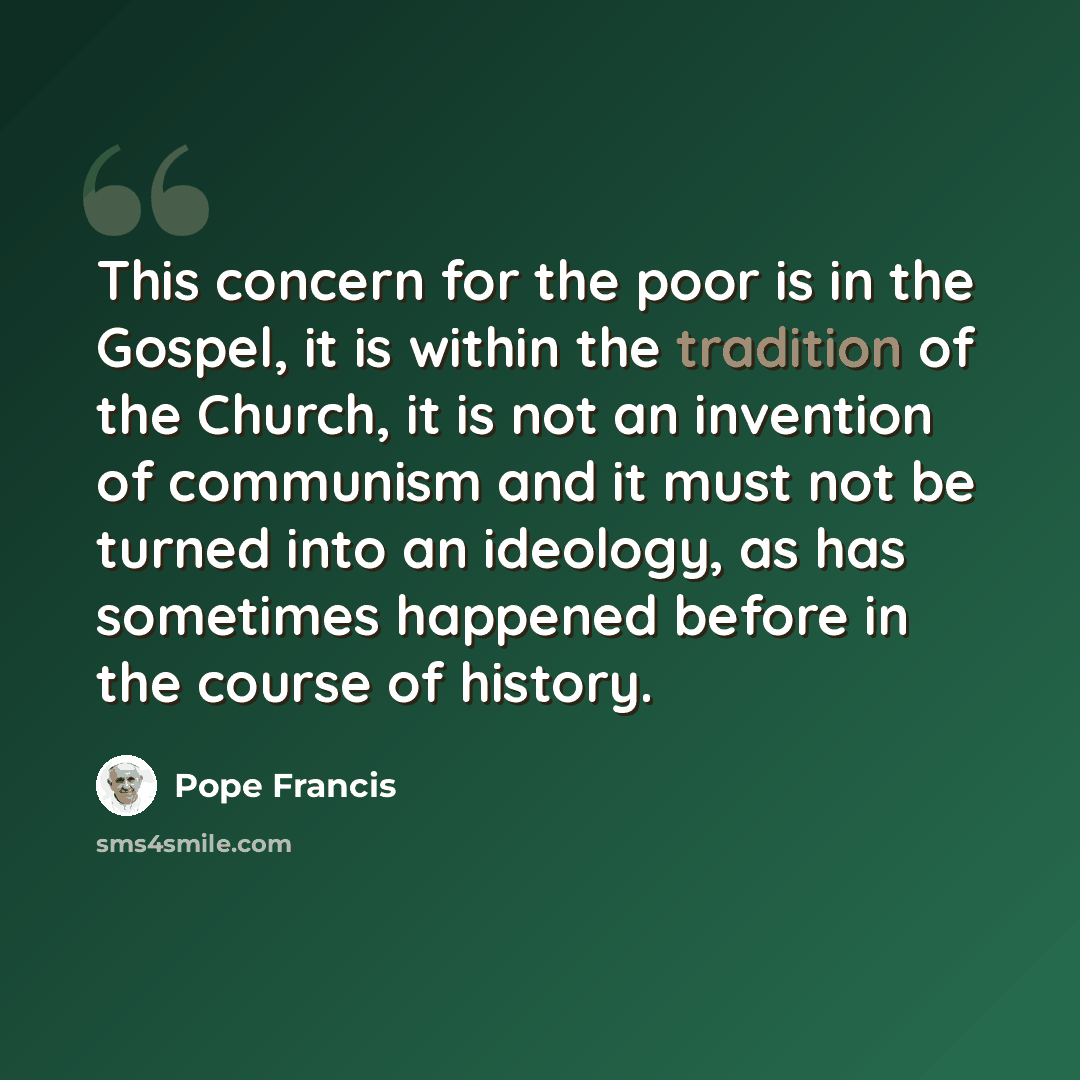 “This concern for the poor is in the Gospel, it is within the tradition of the Church, it is not an invention of communism and it must not be turned into an ideology, as has sometimes happened before in the course of history.” quote by Pope Francis