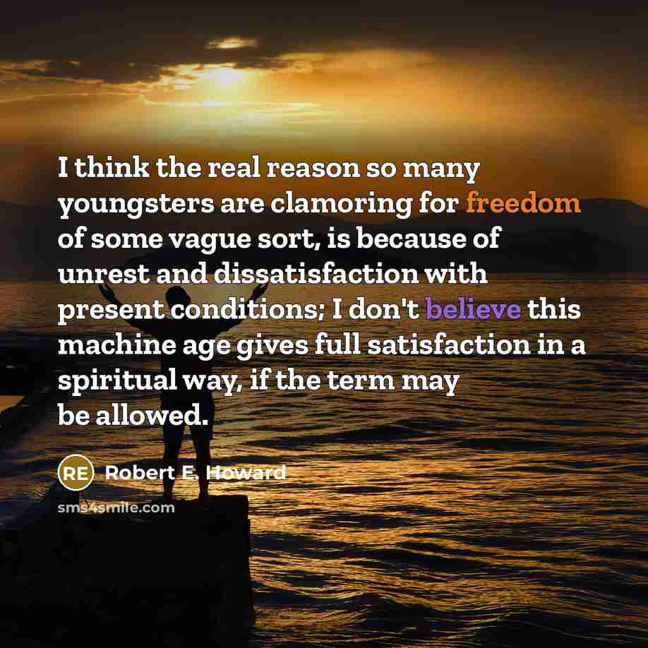 “I think the real reason so many youngsters are clamoring for freedom of some vague sort, is because of unrest and dissatisfaction with present conditions; I don't believe this machine age gives full satisfaction in a spiritual way, if the term may be allowed.” quote by Robert E. Howard