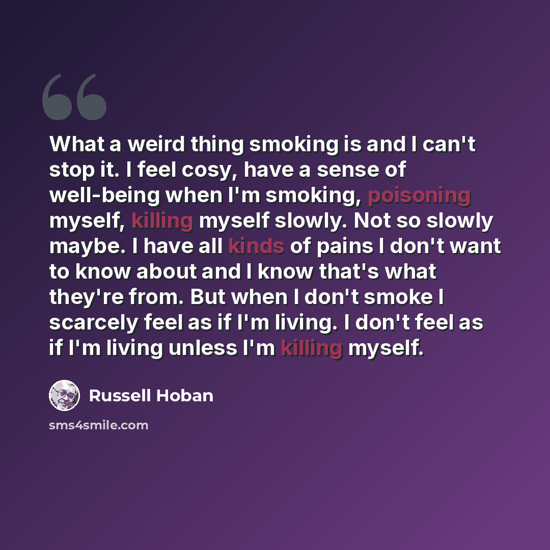 “What a weird thing smoking is and I can't stop it. I feel cosy, have a sense of well-being when I'm smoking, poisoning myself, killing myself slowly. Not so slowly maybe. I have all kinds of pains I don't want to know about and I know that's what they're from. But when I don't smoke I scarcely…” quote by Russell Hoban
