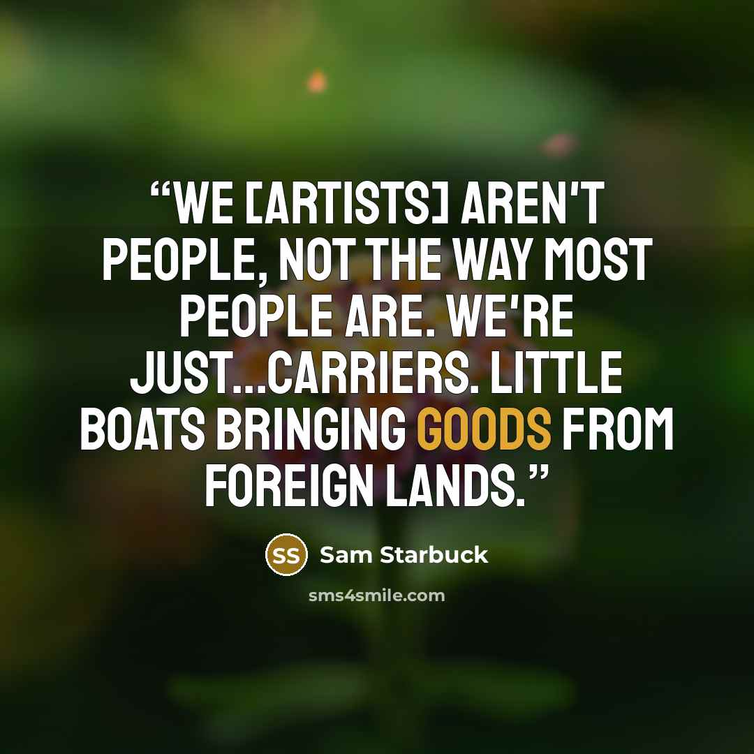“We [artists] aren't people, not the way most people are. We're just...carriers. Little boats bringing goods from foreign lands.” quote by Sam Starbuck