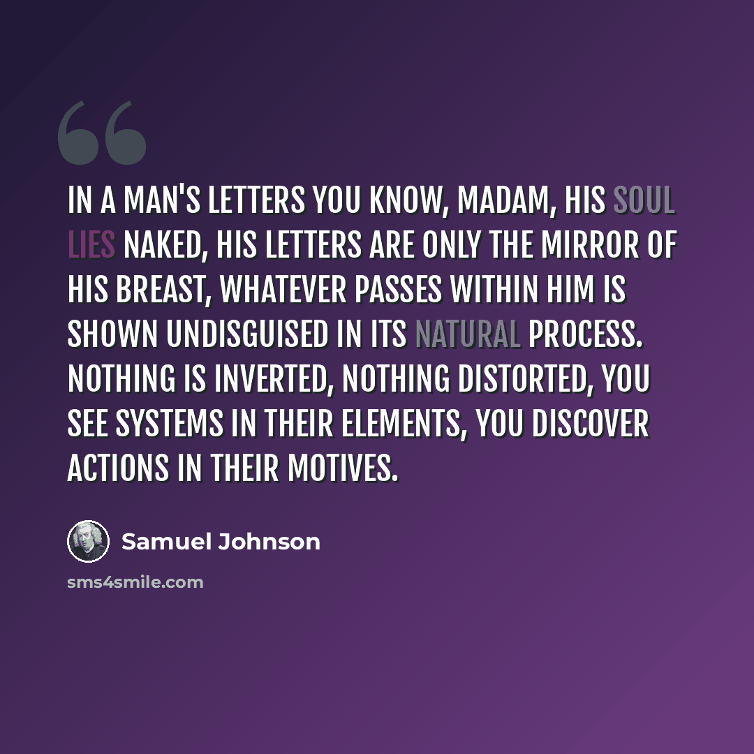 “In a man's letters you know, Madam, his soul lies naked, his letters are only the mirror of his breast, whatever passes within him is shown undisguised in its natural process. Nothing is inverted, nothing distorted, you see systems in their elements, you discover actions in their motives.” quote by Samuel Johnson