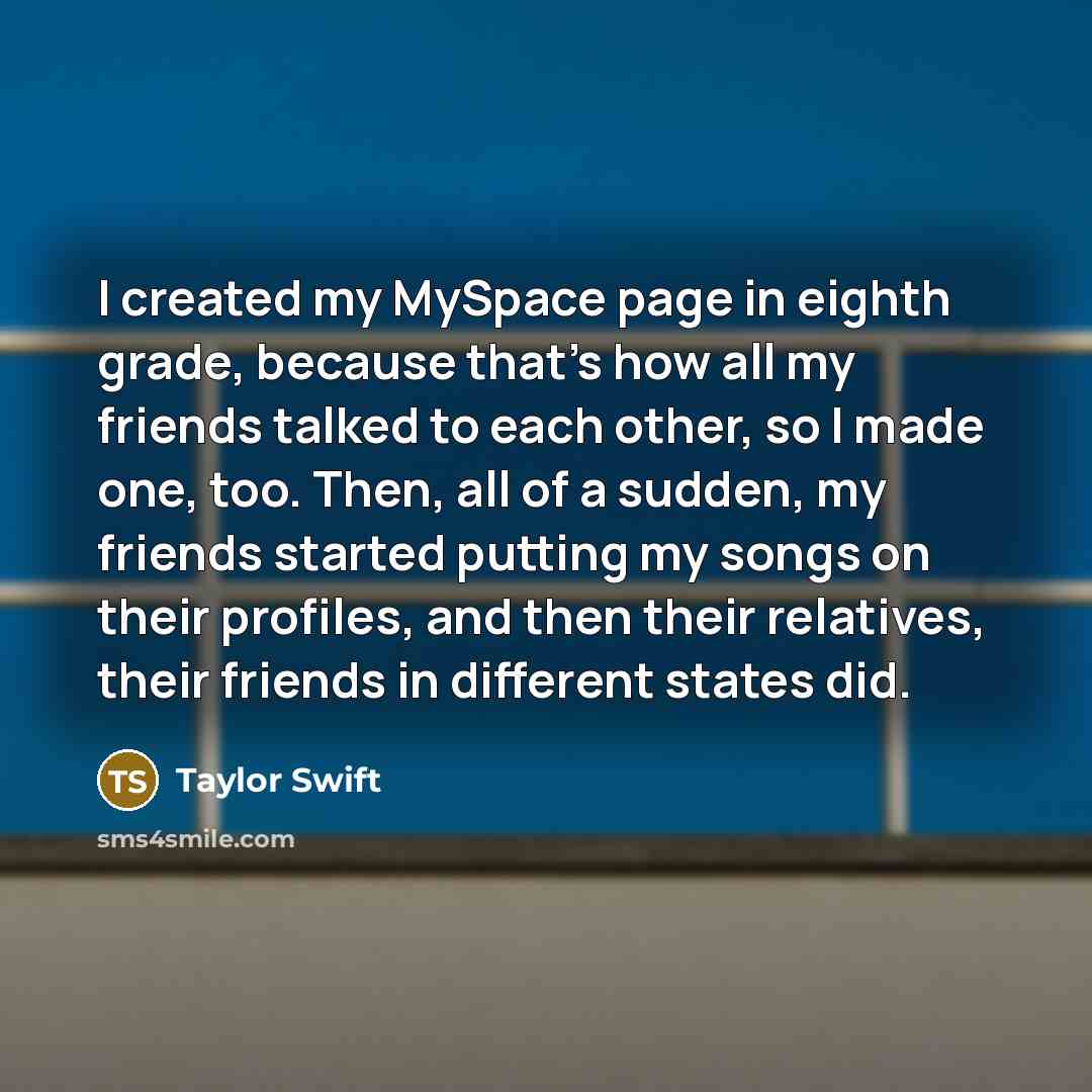 “I created my MySpace page in eighth grade, because that's how all my friends talked to each other, so I made one, too. Then, all of a sudden, my friends started putting my songs on their profiles, and then their relatives, their friends in different states did.” quote by Taylor Swift