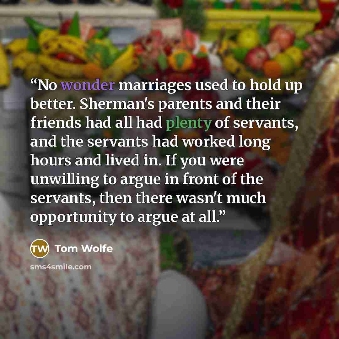 “No wonder marriages used to hold up better. Sherman's parents and their friends had all had plenty of servants, and the servants had worked long hours and lived in. If you were unwilling to argue in front of the servants, then there wasn't much opportunity to argue at all.” quote by Tom Wolfe