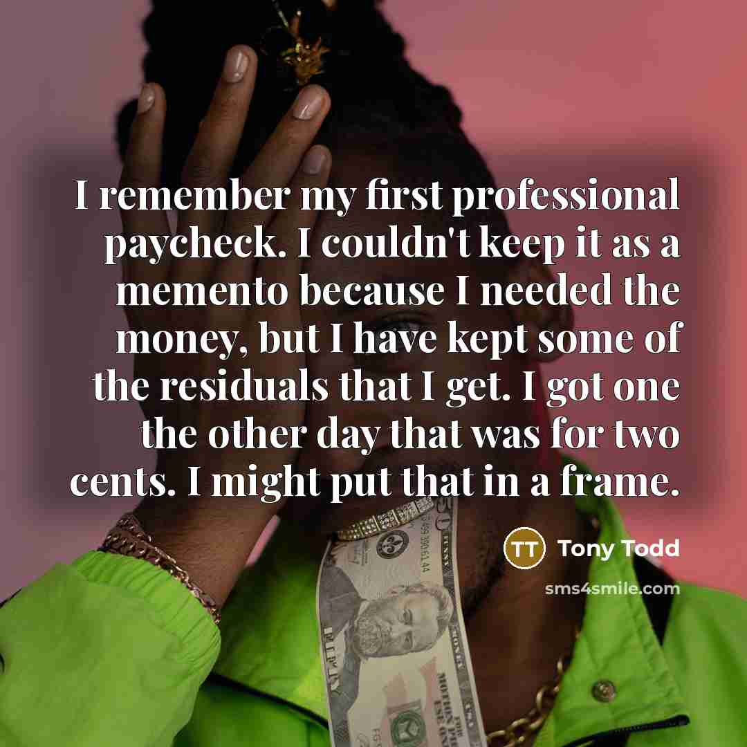 “I remember my first professional paycheck. I couldn't keep it as a memento because I needed the money, but I have kept some of the residuals that I get. I got one the other day that was for two cents. I might put that in a frame.” quote by Tony Todd
