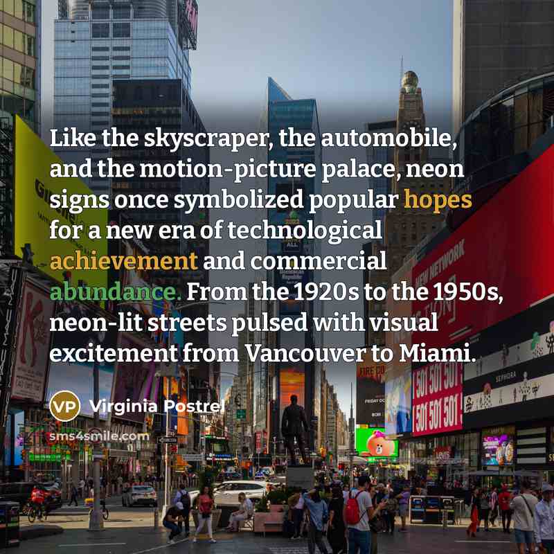 “Like the skyscraper, the automobile, and the motion-picture palace, neon signs once symbolized popular hopes for a new era of technological achievement and commercial abundance. From the 1920s to the 1950s, neon-lit streets pulsed with visual excitement from Vancouver to Miami.” quote by Virginia Postrel