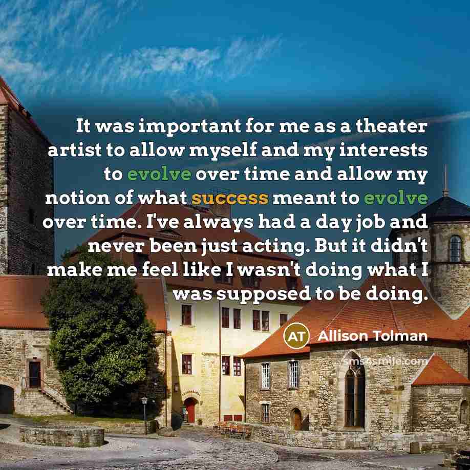 “It was important for me as a theater artist to allow myself and my interests to evolve over time and allow my notion of what success meant to evolve over time. I've always had a day job and never been just acting. But it didn't make me feel like I wasn't doing what I was supposed to be doing.” quote by Allison Tolman