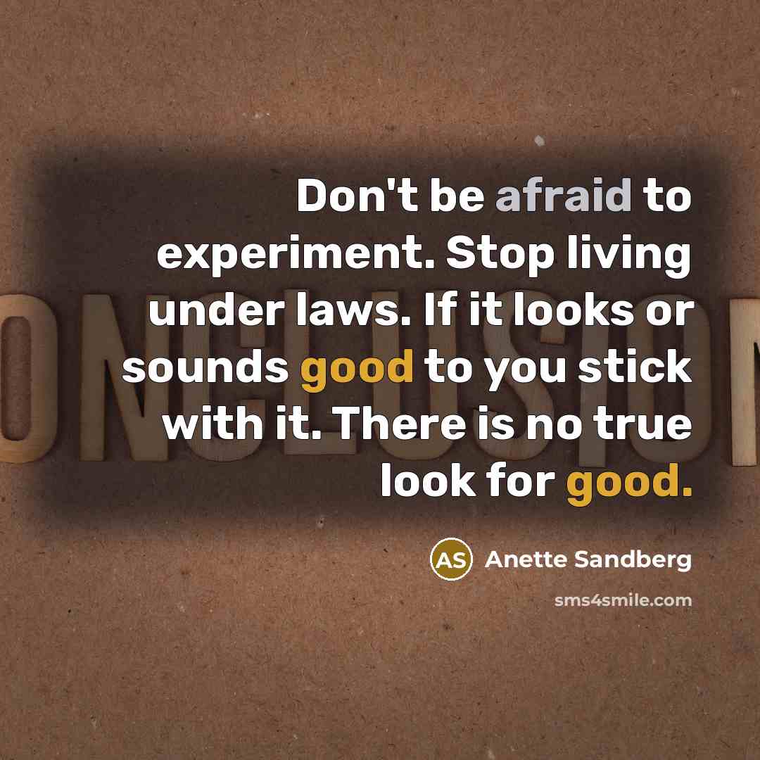 “Don't be afraid to experiment. Stop living under laws. If it looks or sounds good to you stick with it. There is no true look for good.” quote by Anette Sandberg